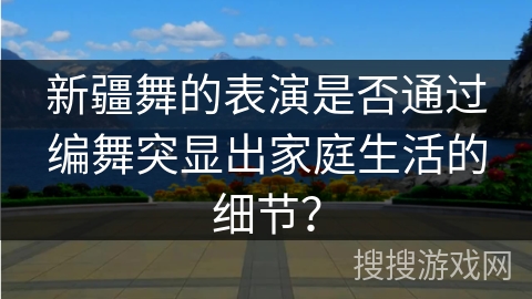 新疆舞的表演是否通过编舞突显出家庭生活的细节？