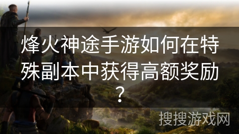 烽火神途手游如何在特殊副本中获得高额奖励？