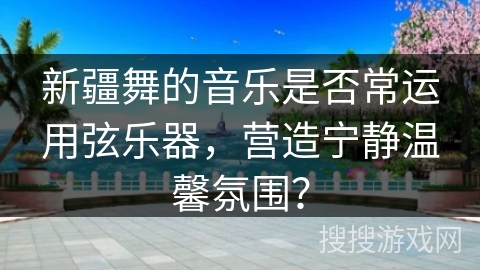新疆舞的音乐是否常运用弦乐器，营造宁静温馨氛围？