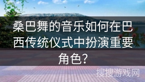 桑巴舞的音乐如何在巴西传统仪式中扮演重要角色？
