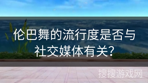伦巴舞的流行度是否与社交媒体有关？