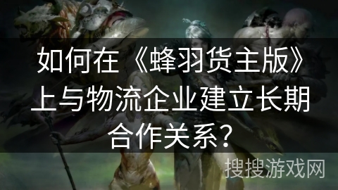 如何在《蜂羽货主版》上与物流企业建立长期合作关系？