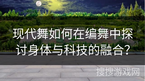 现代舞如何在编舞中探讨身体与科技的融合？