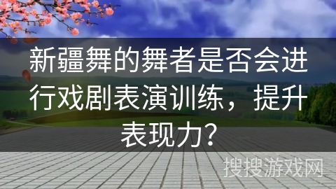 新疆舞的舞者是否会进行戏剧表演训练，提升表现力？