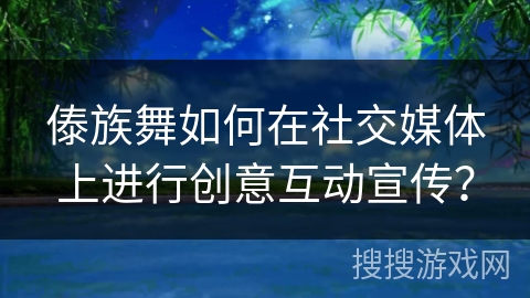 傣族舞如何在社交媒体上进行创意互动宣传？