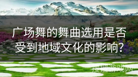广场舞的舞曲选用是否受到地域文化的影响？