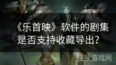 《乐首映》软件的剧集是否支持收藏导出？