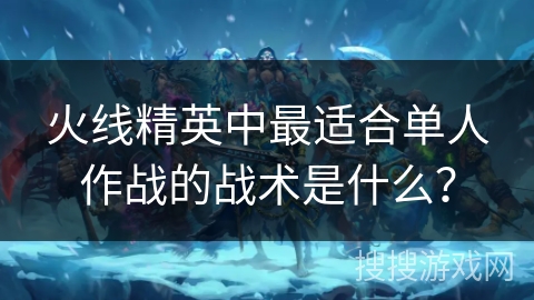 火线精英中最适合单人作战的战术是什么? 火线精英中最适合单人作战的战术是什么?