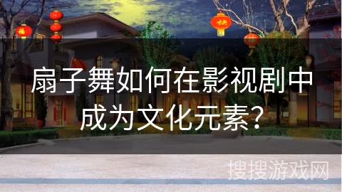 扇子舞如何在影视剧中成为文化元素？