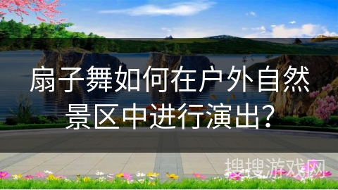 扇子舞如何在户外自然景区中进行演出？