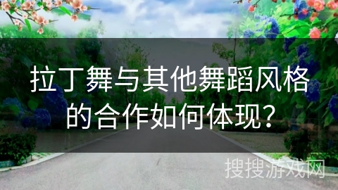 拉丁舞与其他舞蹈风格的合作如何体现？