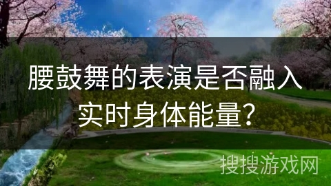 腰鼓舞的表演是否融入实时身体能量？
