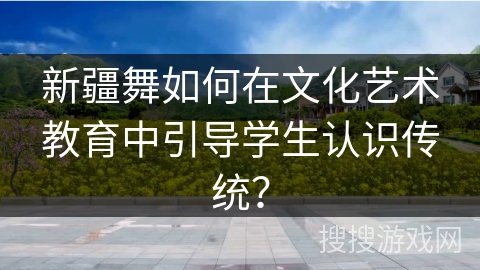 新疆舞如何在文化艺术教育中引导学生认识传统？