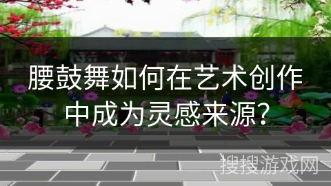 腰鼓舞如何在艺术创作中成为灵感来源？