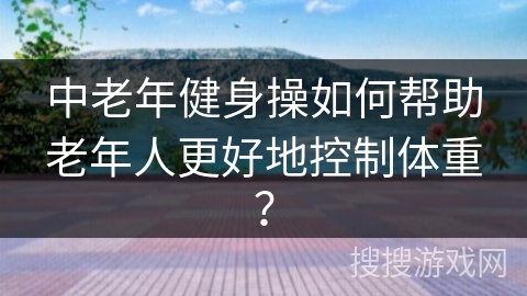 中老年健身操如何帮助老年人更好地控制体重？
