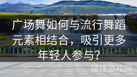 广场舞如何与流行舞蹈元素相结合，吸引更多年轻人参与？