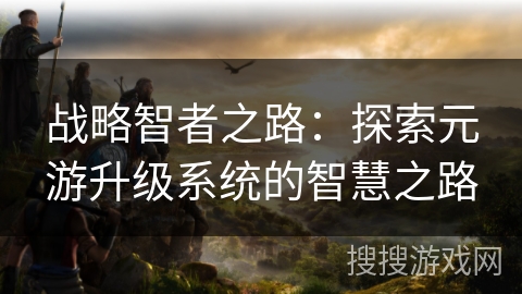 战略智者之路:探索元游升级系统的智慧之路 战略智者之路:探索元游升级系统的智慧之路