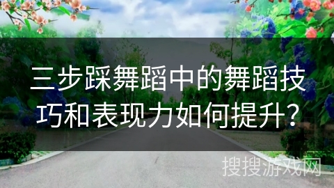 三步踩舞蹈中的舞蹈技巧和表现力如何提升？
