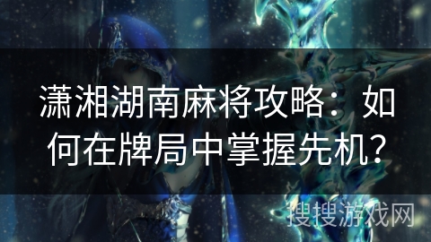 潇湘湖南麻将攻略：如何在牌局中掌握先机？