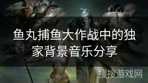 鱼丸捕鱼大作战中的独家背景音乐分享