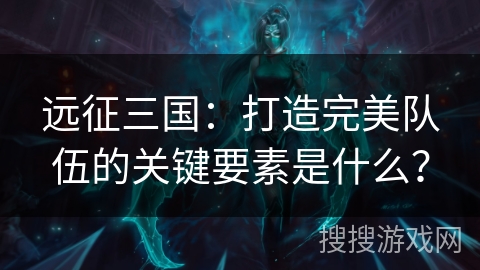 远征三国：打造完美队伍的关键要素是什么？