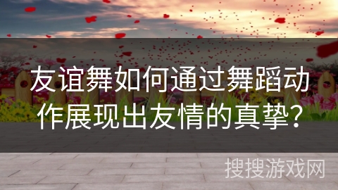 友谊舞如何通过舞蹈动作展现出友情的真挚？