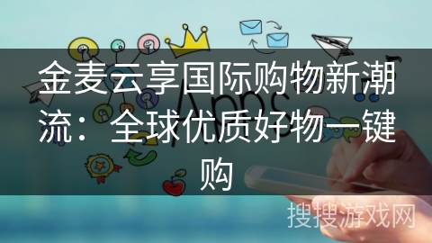 金麦云享国际购物新潮流：全球优质好物一键购