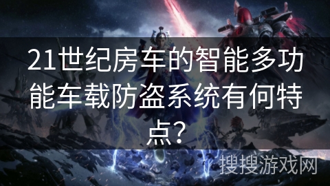 21世纪房车的智能多功能车载防盗系统有何特点? 21世纪房车的智能多功能车载防盗系统有何特点?