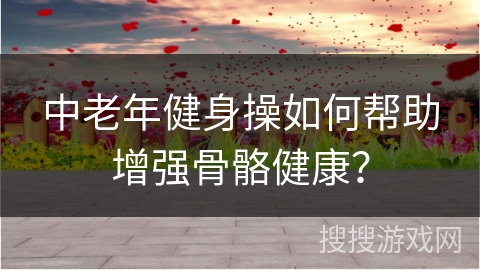 中老年健身操如何帮助增强骨骼健康？