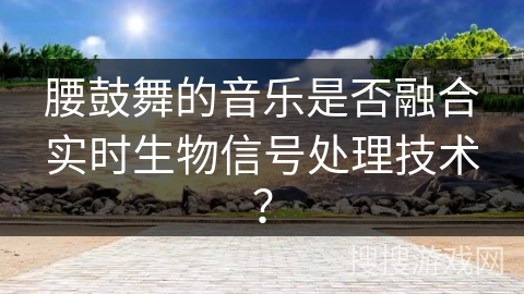 腰鼓舞的音乐是否融合实时生物信号处理技术？
