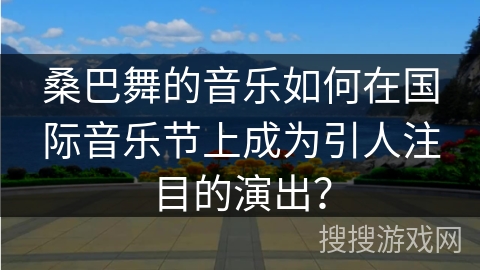 桑巴舞的音乐如何在国际音乐节上成为引人注目的演出？