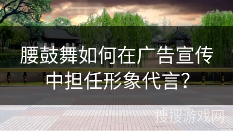 腰鼓舞如何在广告宣传中担任形象代言？
