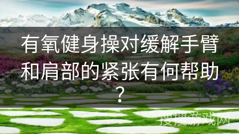 有氧健身操对缓解手臂和肩部的紧张有何帮助？