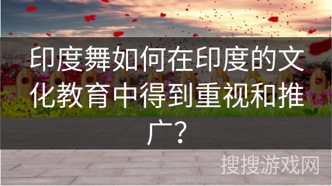 印度舞如何在印度的文化教育中得到重视和推广？