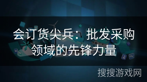 会订货尖兵：批发采购领域的先锋力量