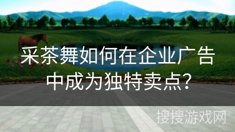 采茶舞如何在企业广告中成为独特卖点？