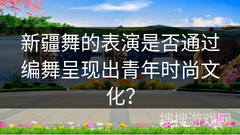 新疆舞的表演是否通过编舞呈现出青年时尚文化？