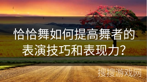 恰恰舞如何提高舞者的表演技巧和表现力？