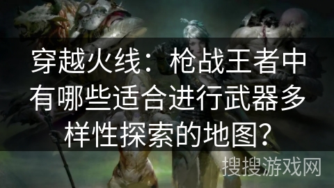 穿越火线:枪战王者中有哪些适合进行武器多样性探索的地图? 穿越火线:枪战王者中有哪些适合进行武器多样性探索的地图?