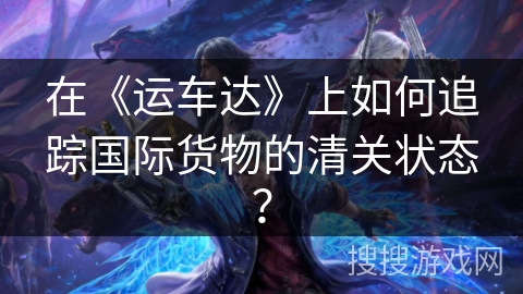 在《运车达》上如何追踪国际货物的清关状态？