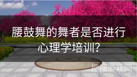 腰鼓舞的舞者是否进行心理学培训？