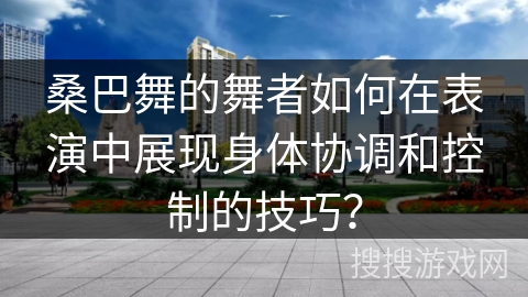 桑巴舞的舞者如何在表演中展现身体协调和控制的技巧？