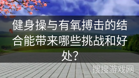 健身操与有氧搏击的结合能带来哪些挑战和好处？