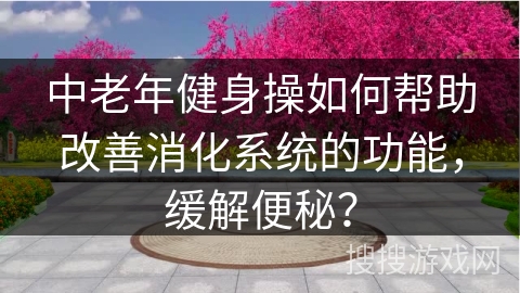 中老年健身操如何帮助改善消化系统的功能，缓解便秘？