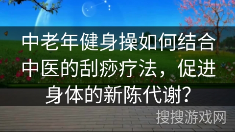 中老年健身操如何结合中医的刮痧疗法，促进身体的新陈代谢？