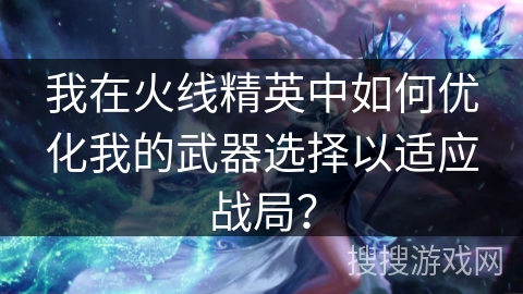 我在火线精英中如何优化我的武器选择以适应战局？