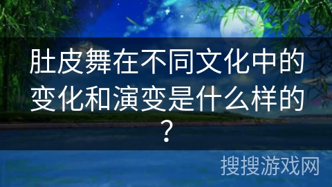 肚皮舞在不同文化中的变化和演变是什么样的？