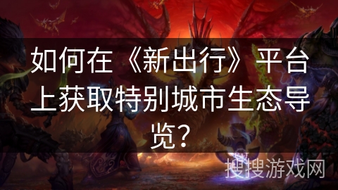 如何在《新出行》平台上获取特别城市生态导览？