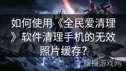 如何使用《全民爱清理》软件清理手机的无效照片缓存? 如何使用《全民爱清理》软件清理手机的无效照片缓存?