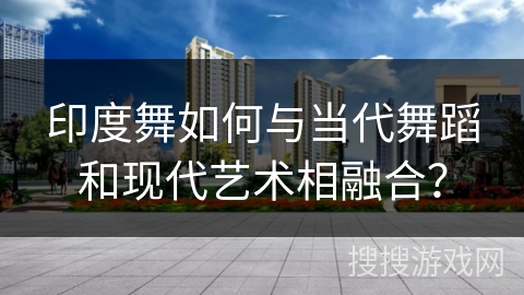 印度舞如何与当代舞蹈和现代艺术相融合？
